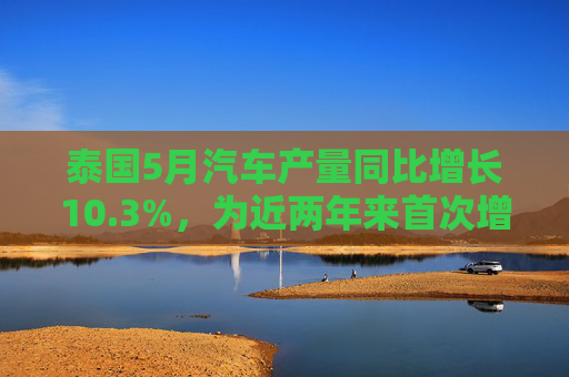 泰国5月汽车产量同比增长10.3%，为近两年来首次增长