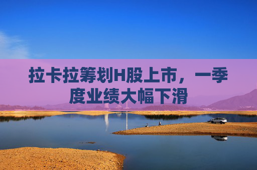 拉卡拉筹划H股上市，一季度业绩大幅下滑