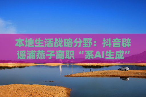 本地生活战略分野：抖音辟谣浦燕子离职“系AI生成”