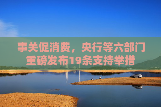 事关促消费，央行等六部门重磅发布19条支持举措