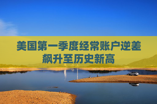 美国第一季度经常账户逆差飙升至历史新高