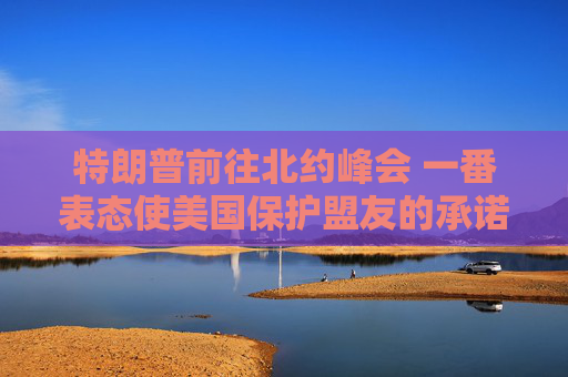 特朗普前往北约峰会 一番表态使美国保护盟友的承诺面临疑问