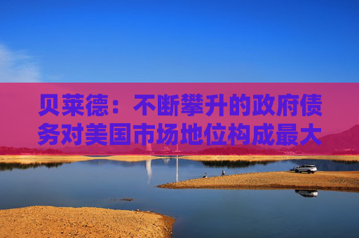 贝莱德：不断攀升的政府债务对美国市场地位构成最大风险