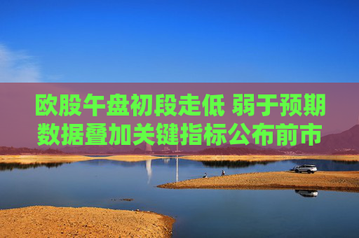 欧股午盘初段走低 弱于预期数据叠加关键指标公布前市场趋于谨慎