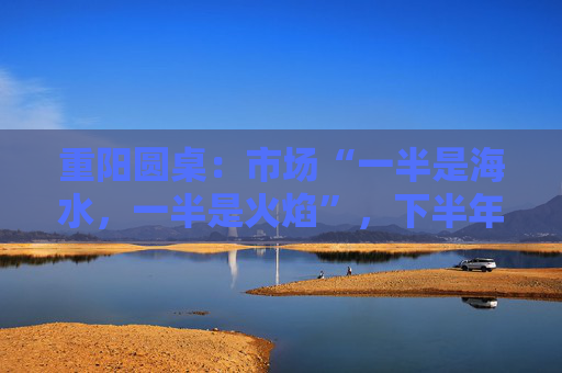重阳圆桌：市场“一半是海水，一半是火焰”，下半年分化延续or风格切换？