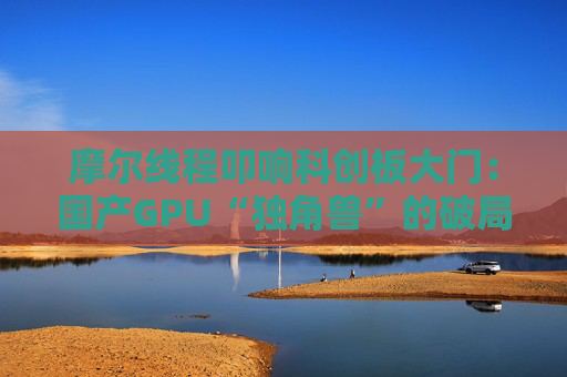 摩尔线程叩响科创板大门：国产GPU“独角兽”的破局与突围