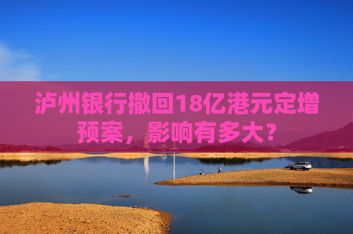 泸州银行撤回18亿港元定增预案，影响有多大？