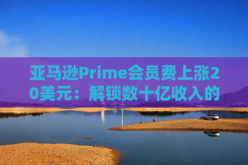 亚马逊Prime会员费上涨20美元：解锁数十亿收入的隐秘策略