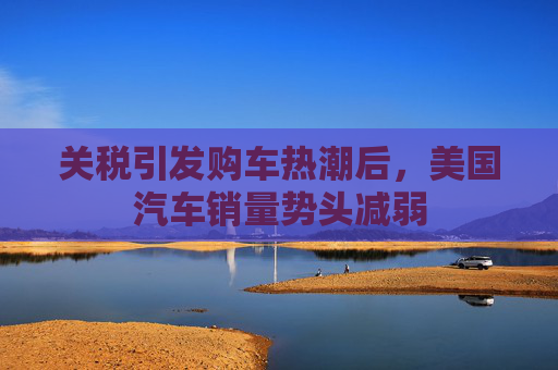 关税引发购车热潮后，美国汽车销量势头减弱