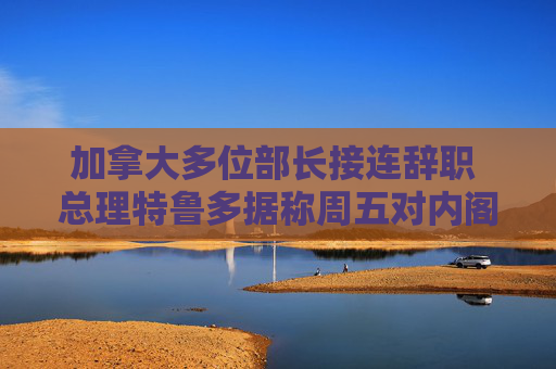 加拿大多位部长接连辞职 总理特鲁多据称周五对内阁大换血