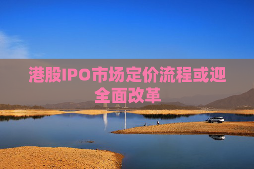 港股IPO市场定价流程或迎全面改革
