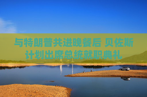 与特朗普共进晚餐后 贝佐斯计划出席总统就职典礼
