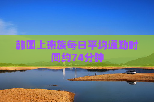 韩国上班族每日平均通勤时间约74分钟