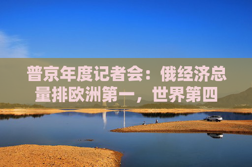 普京年度记者会：俄经济总量排欧洲第一，世界第四