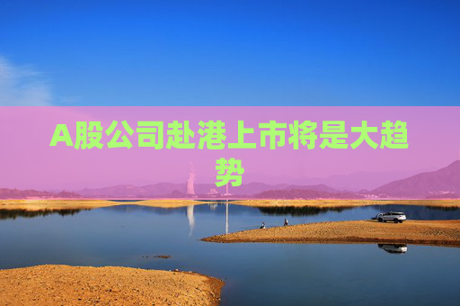 A股公司赴港上市将是大趋势