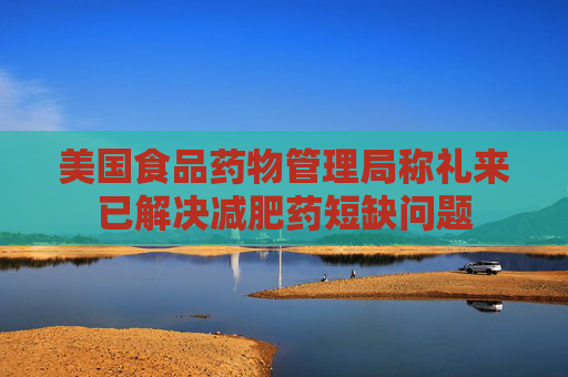 美国食品药物管理局称礼来已解决减肥药短缺问题