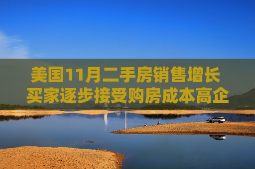 美国11月二手房销售增长 买家逐步接受购房成本高企