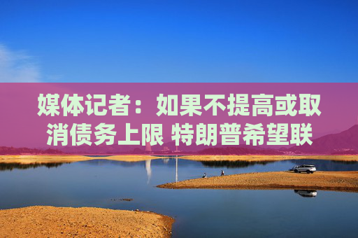 媒体记者：如果不提高或取消债务上限 特朗普希望联邦政府关门