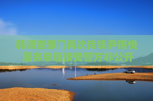 韩调查部门再次传唤尹锡悦 国务总理接受警方非公开调查