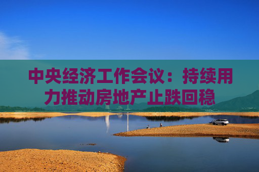 中央经济工作会议：持续用力推动房地产止跌回稳