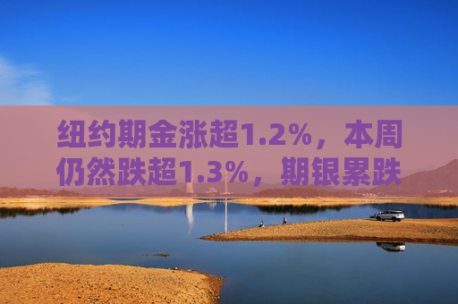 纽约期金涨超1.2%，本周仍然跌超1.3%，期银累跌约3.1%