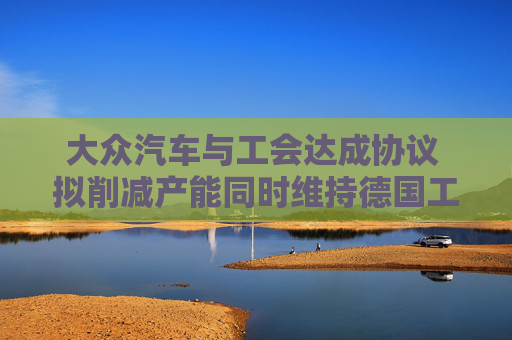 大众汽车与工会达成协议 拟削减产能同时维持德国工厂运营