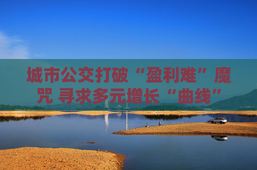 城市公交打破“盈利难”魔咒 寻求多元增长“曲线”