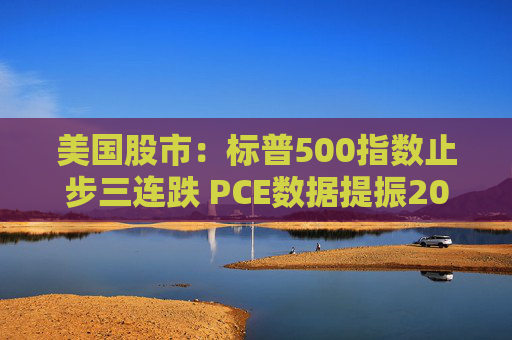 美国股市：标普500指数止步三连跌 PCE数据提振2025年降息预期