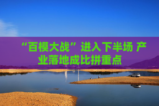 “百模大战”进入下半场 产业落地成比拼重点