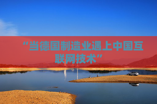 “当德国制造业遇上中国互联网技术”