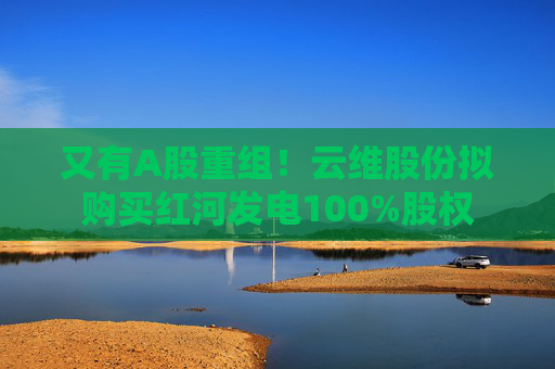 又有A股重组！云维股份拟购买红河发电100%股权