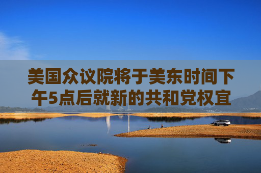 美国众议院将于美东时间下午5点后就新的共和党权宜支出措施进行投票表决