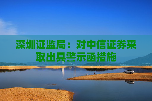 深圳证监局：对中信证券采取出具警示函措施