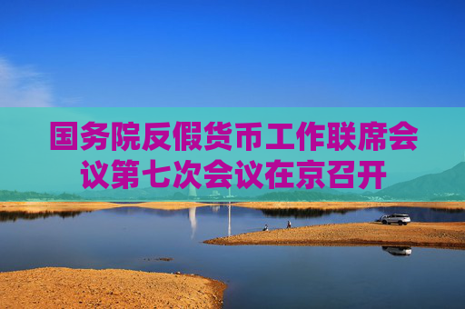 国务院反假货币工作联席会议第七次会议在京召开