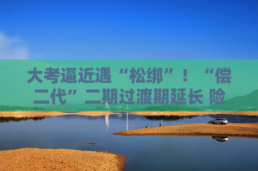 大考逼近遇“松绑”！“偿二代”二期过渡期延长 险企如何备考？