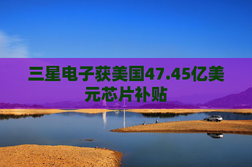 三星电子获美国47.45亿美元芯片补贴