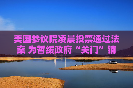 美国参议院凌晨投票通过法案 为暂缓政府“关门”铺路