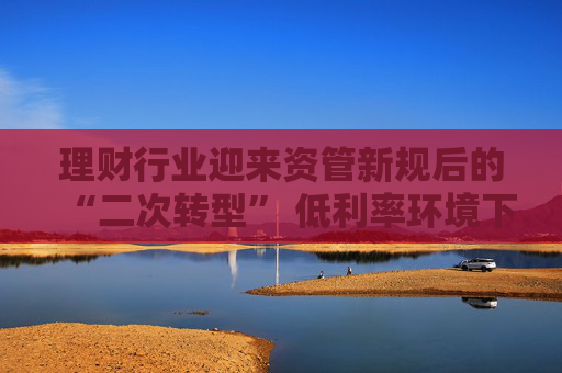理财行业迎来资管新规后的“二次转型” 低利率环境下如何破题？业内建议理财子尽快从主要R1R2向R3产品转型