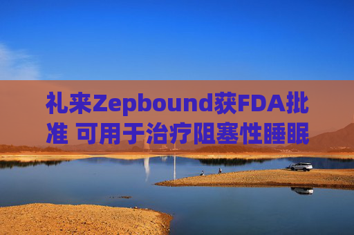 礼来Zepbound获FDA批准 可用于治疗阻塞性睡眠呼吸暂停
