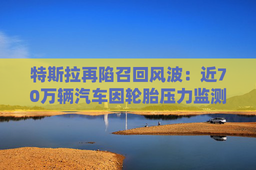 特斯拉再陷召回风波：近70万辆汽车因轮胎压力监测系统问题被召回