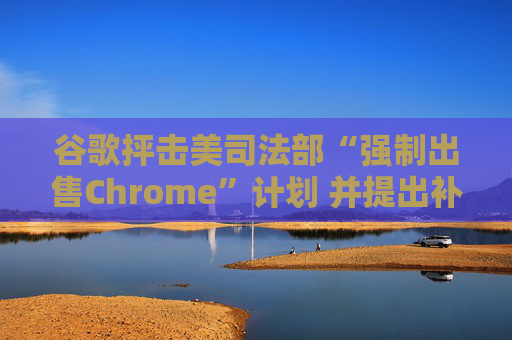 谷歌抨击美司法部“强制出售Chrome”计划 并提出补救措施