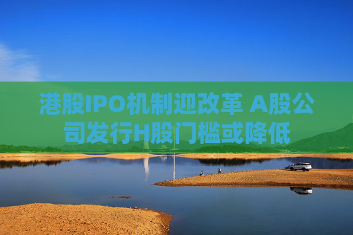 港股IPO机制迎改革 A股公司发行H股门槛或降低