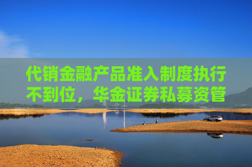 代销金融产品准入制度执行不到位，华金证券私募资管被要求加强整改