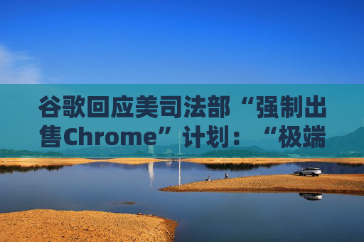 谷歌回应美司法部“强制出售Chrome”计划：“极端”且与法律相悖