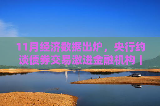 11月经济数据出炉，央行约谈债券交易激进金融机构丨一周热点回顾