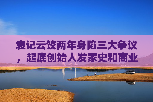 袁记云饺两年身陷三大争议，起底创始人发家史和商业版图