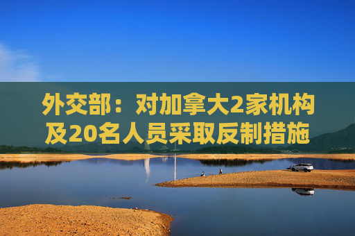 外交部：对加拿大2家机构及20名人员采取反制措施
