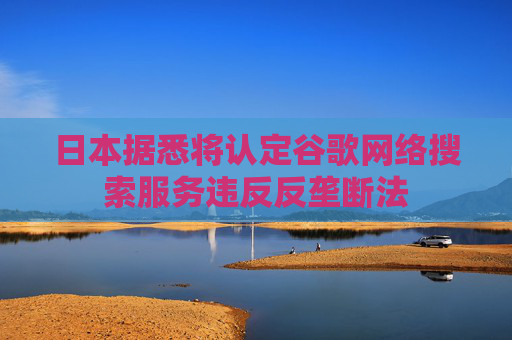 日本据悉将认定谷歌网络搜索服务违反反垄断法