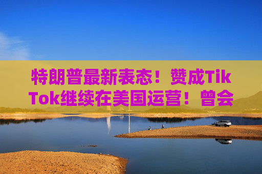 特朗普最新表态！赞成TikTok继续在美国运营！曾会见周受资，称“对TikTok有好感”