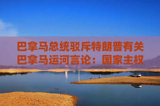 巴拿马总统驳斥特朗普有关巴拿马运河言论：国家主权和独立不容侵犯